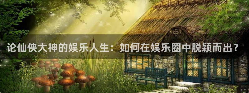 长征娱乐登录：论仙侠大神的娱乐人生：如何在娱乐圈中脱颖而出？